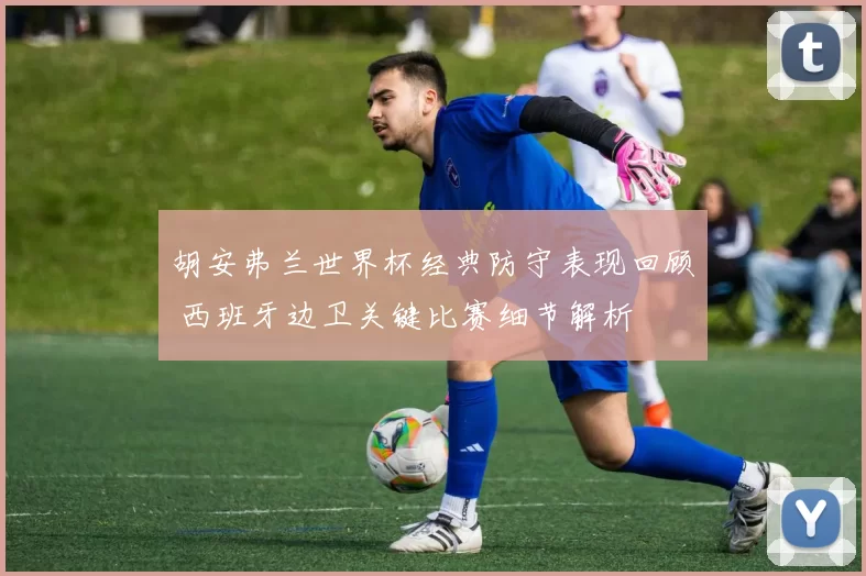 胡安弗兰世界杯经典防守表现回顾 西班牙边卫关键比赛细节解析