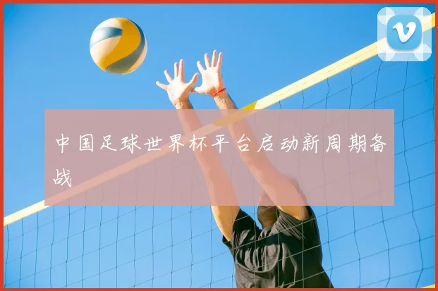 中国足球世界杯平台启动新周期备战