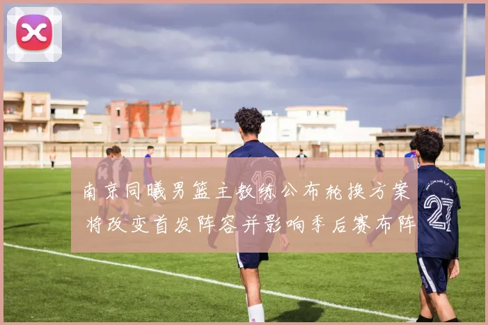 南京同曦男篮主教练公布轮换方案 将改变首发阵容并影响季后赛布阵