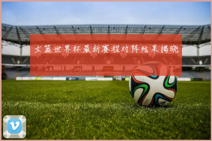 女篮世界杯最新赛程对阵结果揭晓