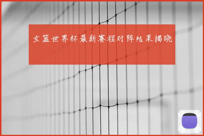 女篮世界杯最新赛程对阵结果揭晓