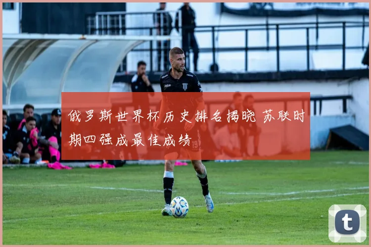 俄罗斯世界杯历史排名揭晓 苏联时期四强成最佳成绩